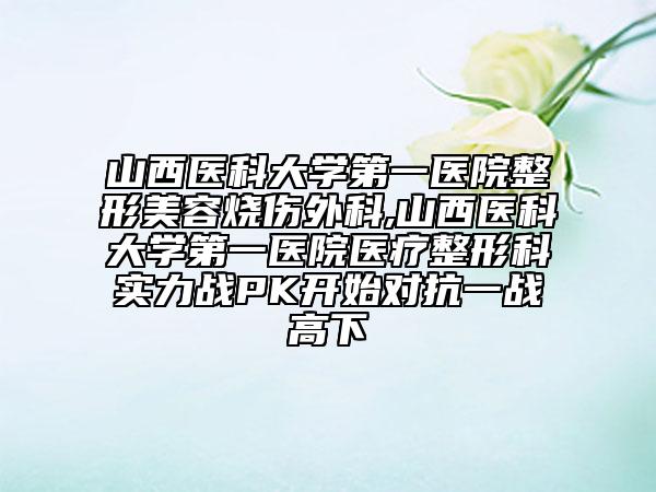 山西医科大学第一医院整形美容烧伤外科,山西医科大学第一医院医疗整形科实力战PK开始对抗一战高下