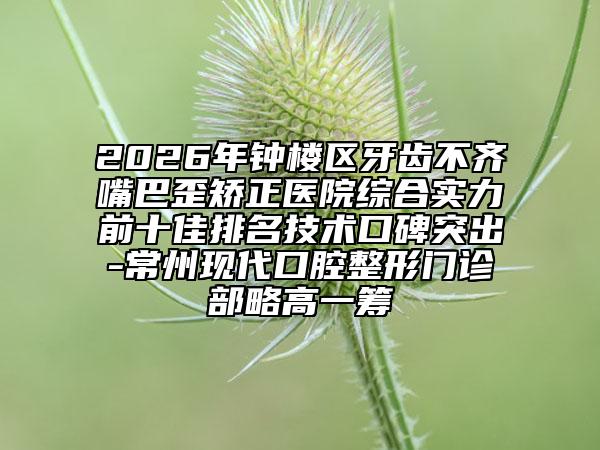 2026年钟楼区牙齿不齐嘴巴歪矫正医院综合实力前十佳排名技术口碑突出-常州现代口腔整形门诊部略高一筹