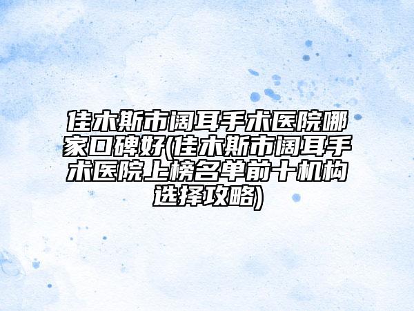 佳木斯市阔耳手术医院哪家口碑好(佳木斯市阔耳手术医院上榜名单前十机构选择攻略)