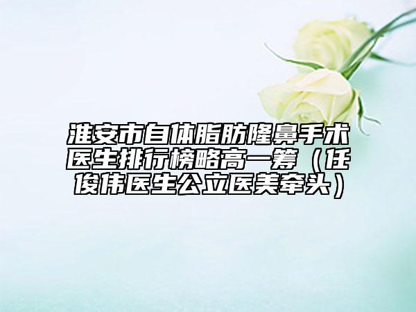 淮安市自体脂肪隆鼻手术医生排行榜略高一筹（任俊伟医生公立医美牵头）