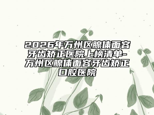 2026年万州区腺体面容牙齿矫正医院上榜清单-万州区腺体面容牙齿矫正口腔医院