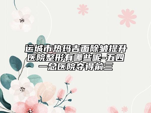 运城市热玛吉面除皱提升医院整形有哪些呢-五四一总医院夺得前三