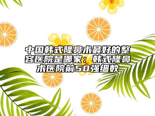 中国韩式隆鼻术最好的整容医院是哪家：韩式隆鼻术医院前50强细数