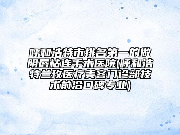 呼和浩特市排名第一的做阴唇粘连手术医院(呼和浩特兰玫医疗美容门诊部技术前沿口碑专业)