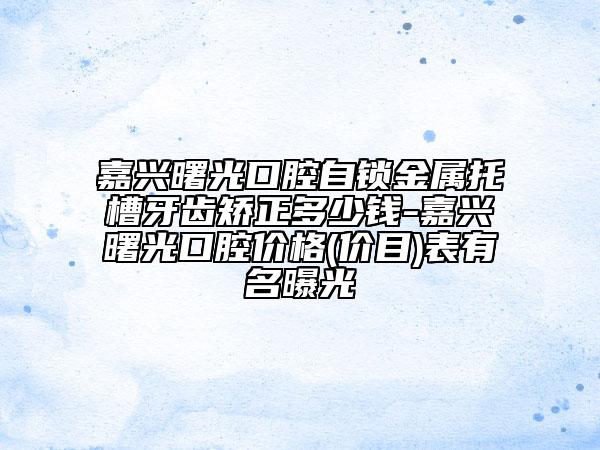 嘉兴曙光口腔自锁金属托槽牙齿矫正多少钱-嘉兴曙光口腔价格(价目)表有名曝光