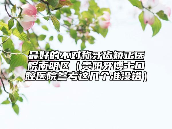 最好的不对称牙齿矫正医院南明区（贵阳牙博士口腔医院参考这几个准没错）