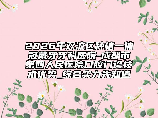 2026年双流区种植一体冠戴牙牙科医院-成都市第四人民医院口腔门诊技术优势_综合实力先知道