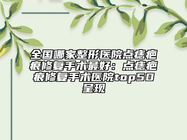 全国哪家整形医院点痣疤痕修复手术最好：点痣疤痕修复手术医院top50呈现