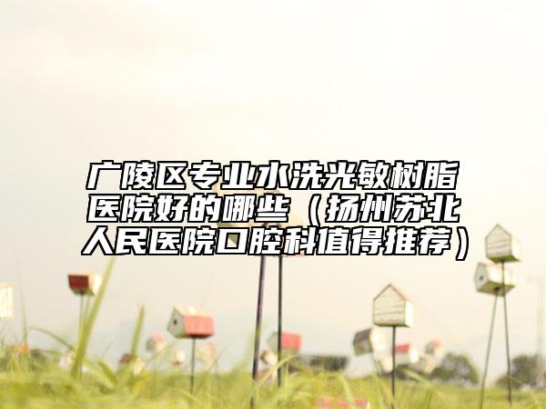 广陵区专业水洗光敏树脂医院好的哪些（扬州苏北人民医院口腔科值得推荐）