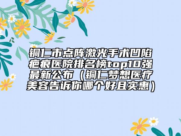 铜仁市点阵激光手术凹陷疤痕医院排名榜top10强最新公布（铜仁梦想医疗美容告诉你哪个好且实惠）