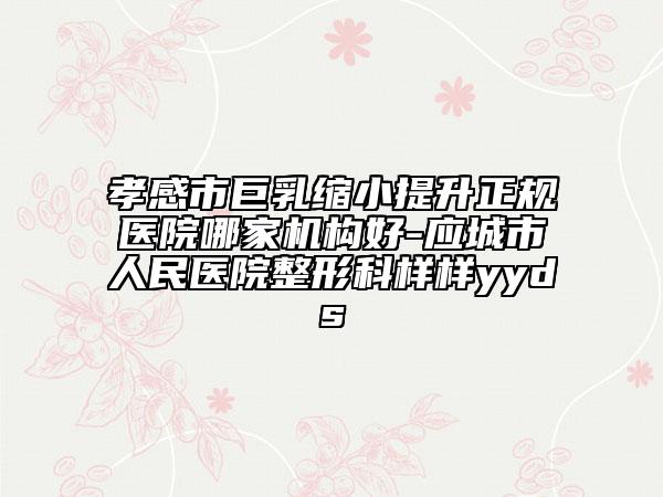 孝感市巨乳缩小提升正规医院哪家机构好-应城市人民医院整形科样样yyds
