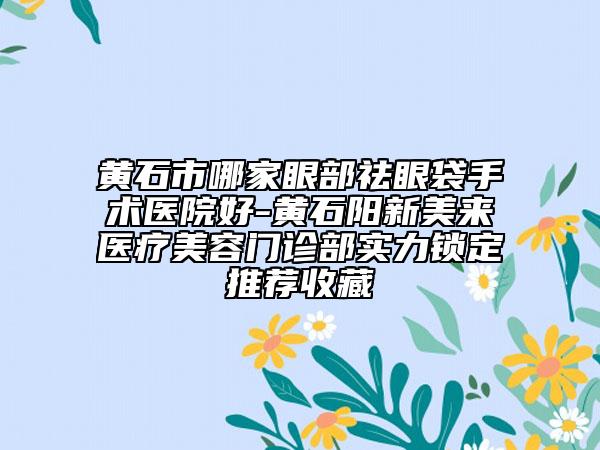 黄石市哪家眼部祛眼袋手术医院好-黄石阳新美来医疗美容门诊部实力锁定推荐收藏