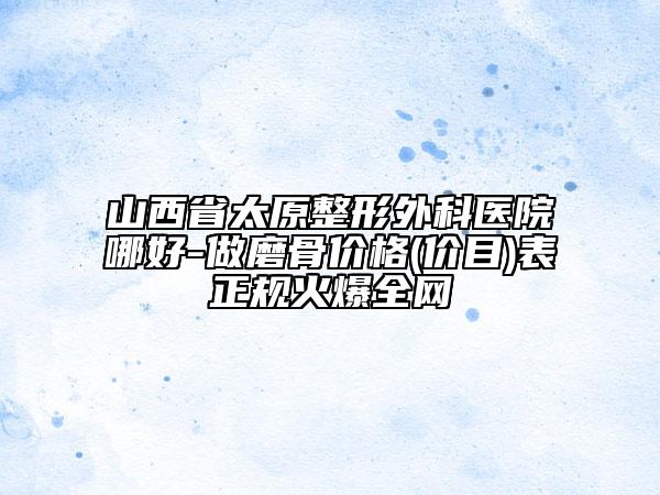 山西省太原整形外科医院哪好-做磨骨价格(价目)表正规火爆全网