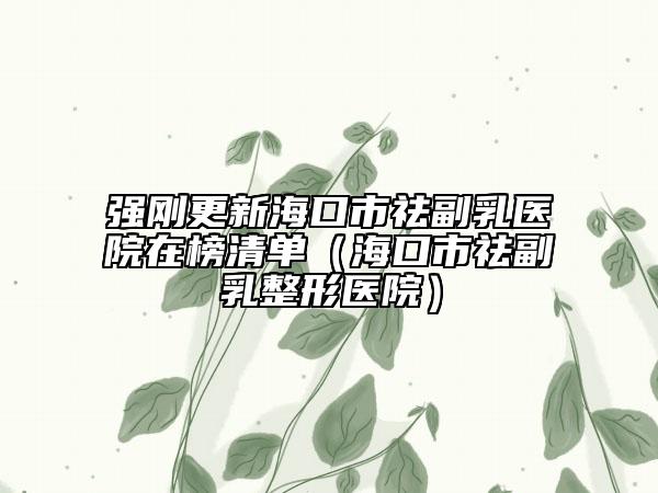 强刚更新海口市祛副乳医院在榜清单（海口市祛副乳整形医院）