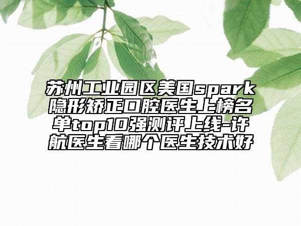 苏州工业园区美国spark隐形矫正口腔医生上榜名单top10强测评上线-许航医生看哪个医生技术好
