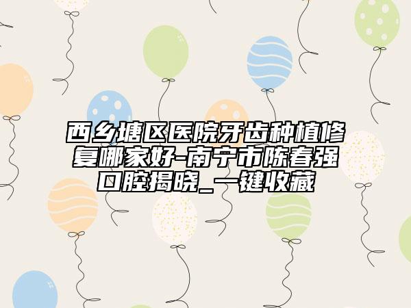 西乡塘区医院牙齿种植修复哪家好-南宁市陈春强口腔揭晓_一键收藏