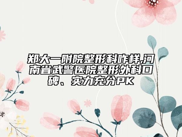 郑大一附院整形科咋样,河南省武警医院整形外科口碑、实力充分PK