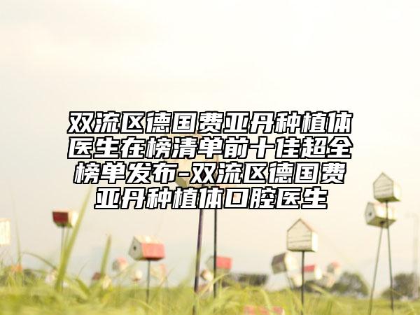 双流区德国费亚丹种植体医生在榜清单前十佳超全榜单发布-双流区德国费亚丹种植体口腔医生