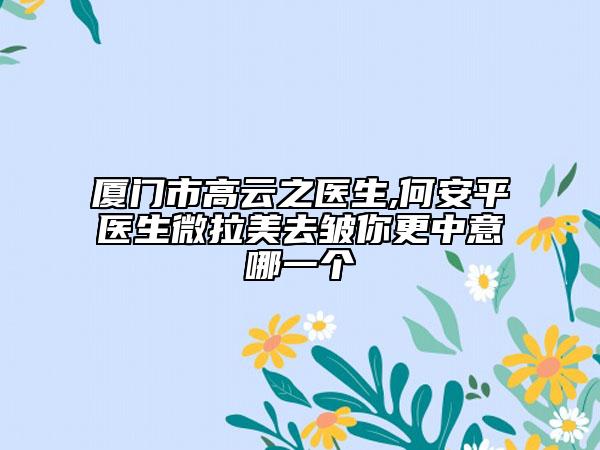 厦门市高云之医生,何安平医生微拉美去皱你更中意哪一个