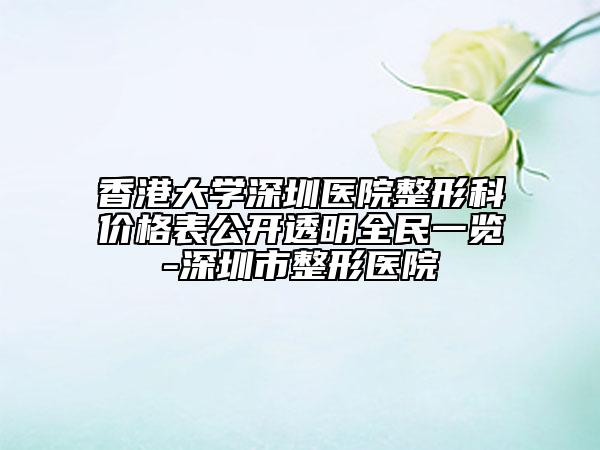 香港大学深圳医院整形科价格表公开透明全民一览-深圳市整形医院