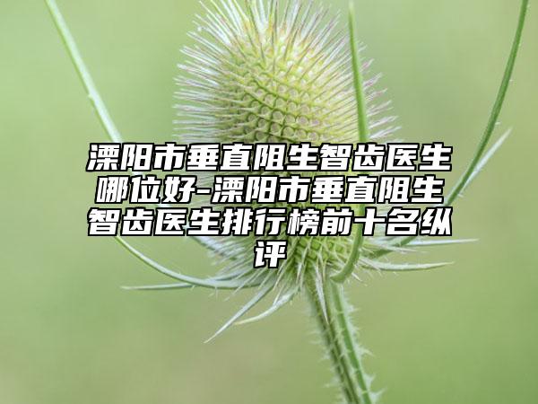 溧阳市垂直阻生智齿医生哪位好-溧阳市垂直阻生智齿医生排行榜前十名纵评