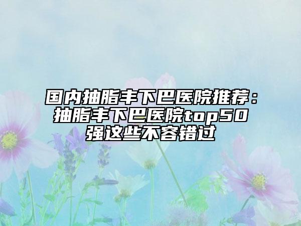 国内抽脂丰下巴医院推荐：抽脂丰下巴医院top50强这些不容错过