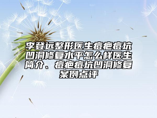 李登远整形医生痘疤痘坑凹洞修复水平怎么样医生简介、痘疤痘坑凹洞修复案例点评