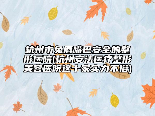 杭州市兔唇嘴巴安全的整形医院(杭州安法医疗整形美容医院这十家实力不俗)