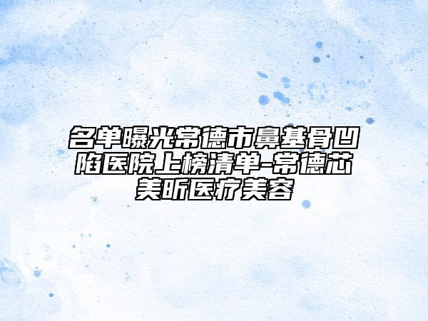 名单曝光常德市鼻基骨凹陷医院上榜清单-常德芯美昕医疗美容
