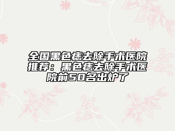 全国黑色痣去除手术医院推荐：黑色痣去除手术医院前50名出炉了