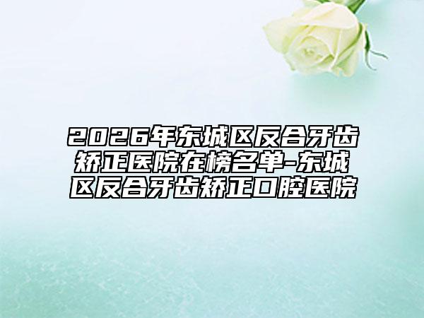 2026年东城区反合牙齿矫正医院在榜名单-东城区反合牙齿矫正口腔医院