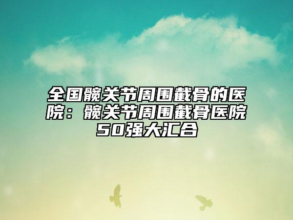 全国髋关节周围截骨的医院：髋关节周围截骨医院50强大汇合