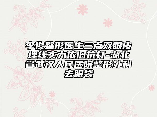 李俊整形医生三点双眼皮埋线实力依旧抗打-湖北省武汉人民医院整形外科去眼袋