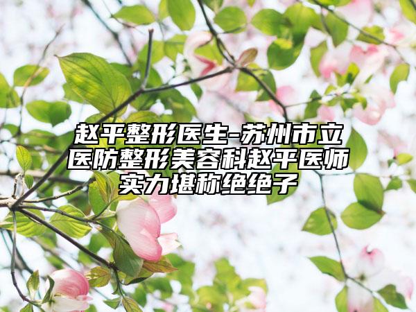 赵平整形医生-苏州市立医防整形美容科赵平医师实力堪称绝绝子