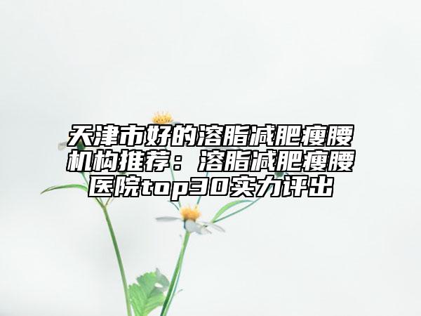 天津市好的溶脂减肥瘦腰机构推荐：溶脂减肥瘦腰医院top30实力评出