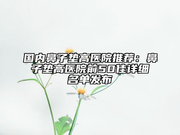 国内鼻子垫高医院推荐：鼻子垫高医院前50佳详细名单发布