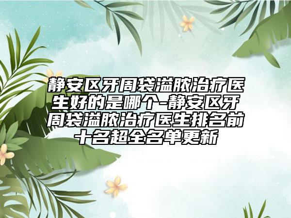 静安区牙周袋溢脓治疗医生好的是哪个-静安区牙周袋溢脓治疗医生排名前十名超全名单更新