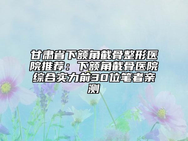 甘肃省下额角截骨整形医院推荐：下额角截骨医院综合实力前30位笔者亲测