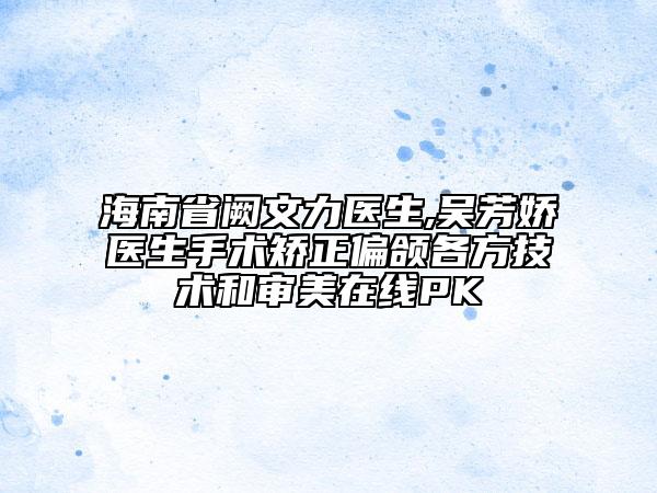 海南省阙文力医生,吴芳娇医生手术矫正偏颌各方技术和审美在线PK