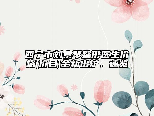 西宁市刘素琴整形医生价格(价目)全新出炉，速览