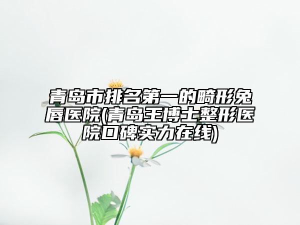 青岛市排名第一的畸形兔唇医院(青岛王博士整形医院口碑实力在线)