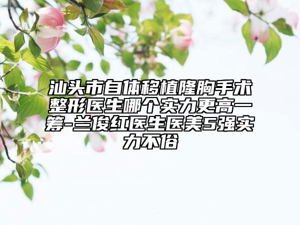 汕头市自体移植隆胸手术整形医生哪个实力更高一筹-兰俊红医生医美5强实力不俗