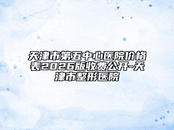 天津市第五中心医院价格表2026版收费公开-天津市整形医院