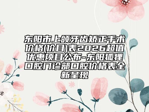 东阳市上颌牙齿矫正手术价格(价目)表2026超值优惠项目公布-东阳狐狸口腔门诊部口腔价格表全新呈现