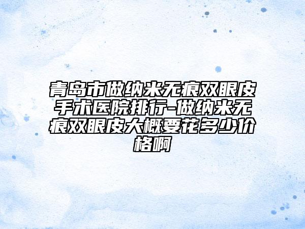 青岛市做纳米无痕双眼皮手术医院排行-做纳米无痕双眼皮大概要花多少价格啊