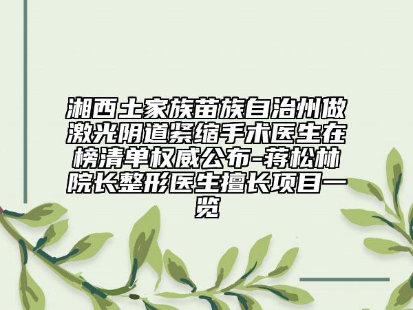 湘西土家族苗族自治州做激光阴道紧缩手术医生在榜清单权威公布-蒋松林院长整形医生擅长项目一览