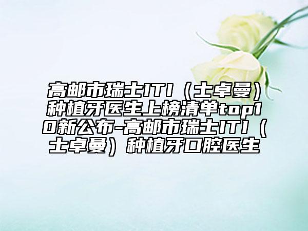 高邮市瑞士ITI（士卓曼）种植牙医生上榜清单top10新公布-高邮市瑞士ITI（士卓曼）种植牙口腔医生