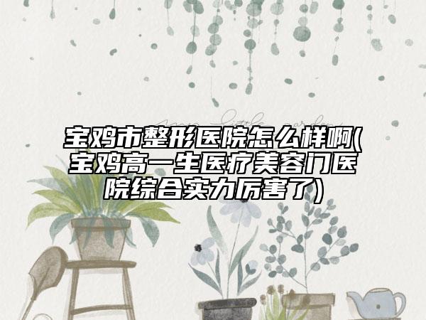 宝鸡市整形医院怎么样啊(宝鸡高一生医疗美容门医院综合实力厉害了)