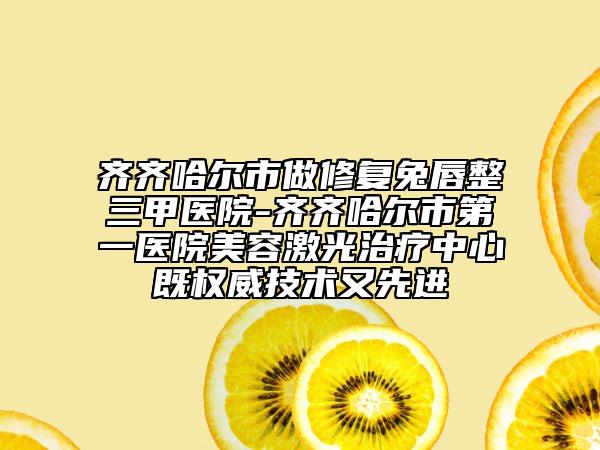 齐齐哈尔市做修复兔唇整三甲医院-齐齐哈尔市第一医院美容激光治疗中心既权威技术又先进