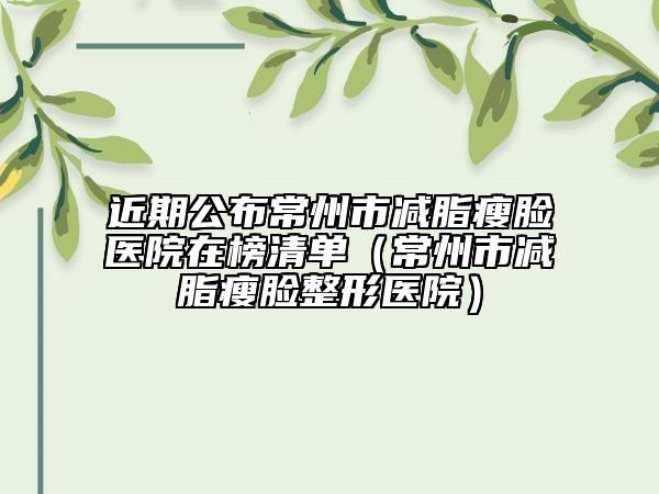 近期公布常州市减脂瘦脸医院在榜清单（常州市减脂瘦脸整形医院）